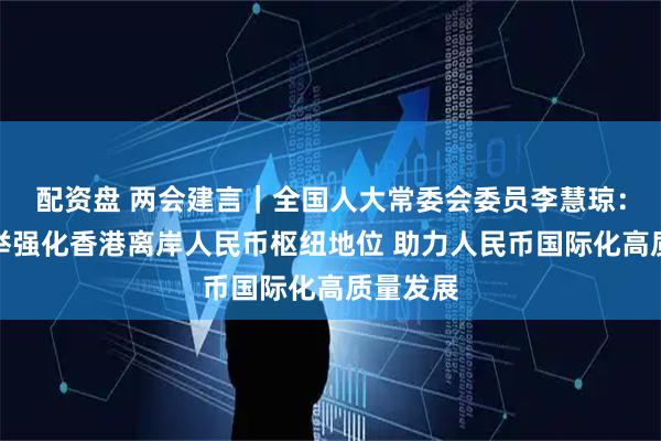 配资盘 两会建言｜全国人大常委会委员李慧琼：多措并举强化香港离岸人民币枢纽地位 助力人民币国际化高质量发展
