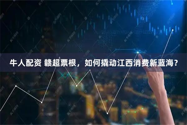 牛人配资 赣超票根,如何撬动江西消费新蓝海?