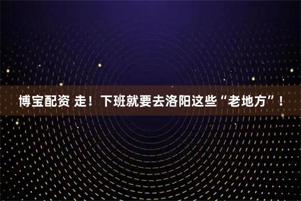 博宝配资 走！下班就要去洛阳这些“老地方”！