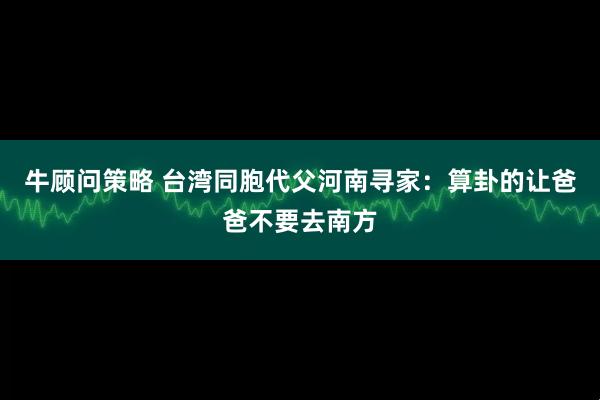 牛顾问策略 台湾同胞代父河南寻家：算卦的让爸爸不要去南方