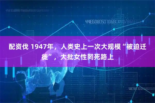 配资伐 1947年，人类史上一次大规模“被迫迁徙”，大批女性罔死路上