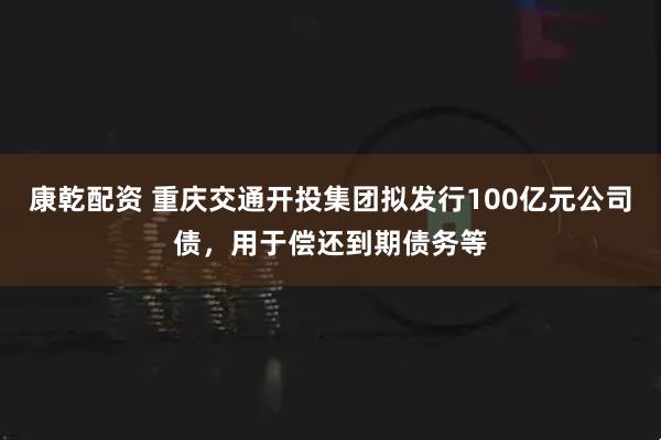 康乾配资 重庆交通开投集团拟发行100亿元公司债，用于偿还到期债务等