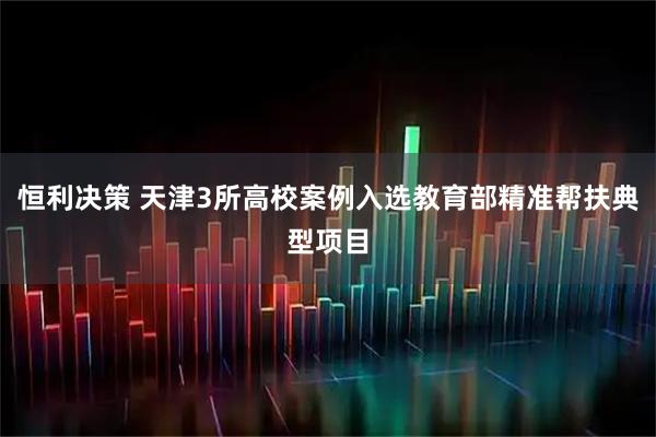 恒利决策 天津3所高校案例入选教育部精准帮扶典型项目