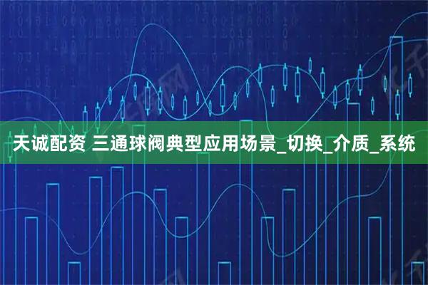 天诚配资 三通球阀典型应用场景_切换_介质_系统