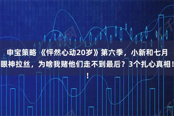 申宝策略 《怦然心动20岁》第六季,小新和七月眼神拉丝,为啥我赌他们走不到最后?3个扎心真相!