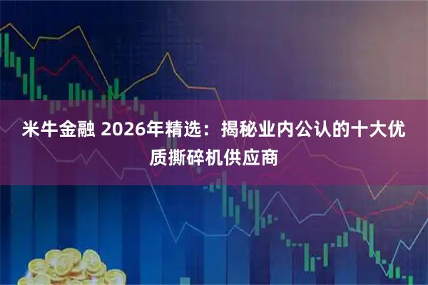 米牛金融 2026年精选:揭秘业内公认的十大优质撕碎机供应商