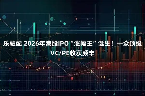 乐融配 2026年港股IPO“涨幅王”诞生！一众顶级VC/PE收获颇丰