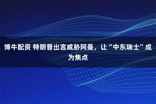 博牛配资 特朗普出言威胁阿曼,让“中东瑞士”成为焦点