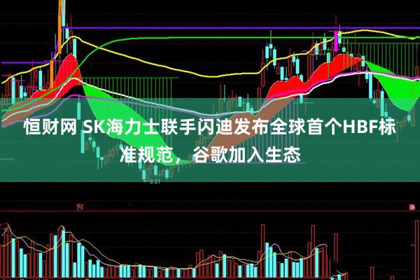 恒财网 SK海力士联手闪迪发布全球首个HBF标准规范，谷歌加入生态