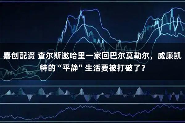 嘉创配资 查尔斯邀哈里一家回巴尔莫勒尔，威廉凯特的“平静”生活要被打破了？