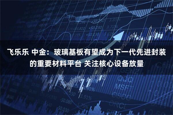 飞乐乐 中金：玻璃基板有望成为下一代先进封装的重要材料平台 关注核心设备放量